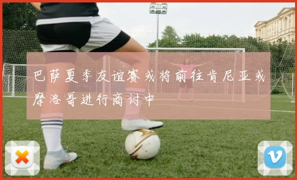 巴萨夏季友谊赛或将前往肯尼亚或摩洛哥进行商讨中