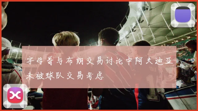 字母哥与布朗交易讨论中阿夫迪亚未被球队交易考虑