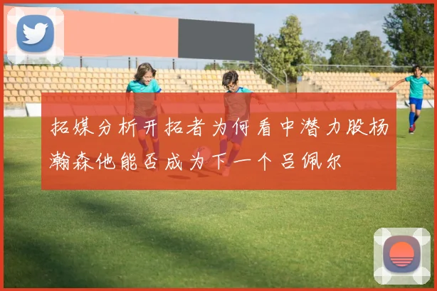拓媒分析开拓者为何看中潜力股杨瀚森他能否成为下一个吕佩尔