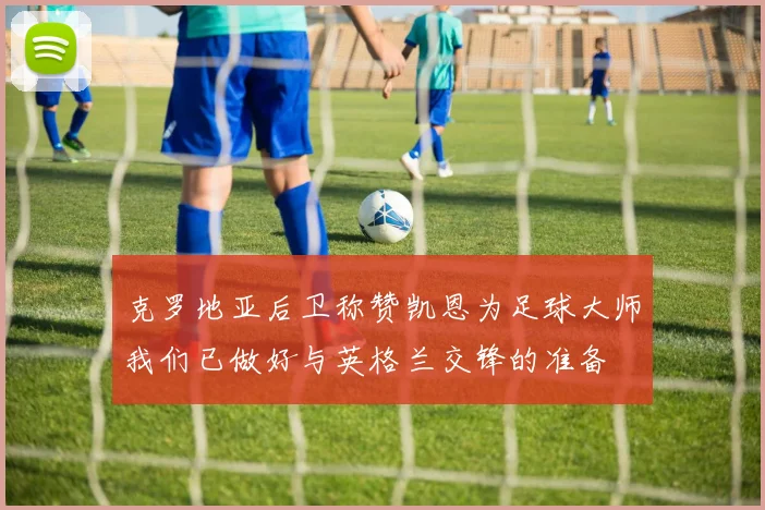 克罗地亚后卫称赞凯恩为足球大师我们已做好与英格兰交锋的准备