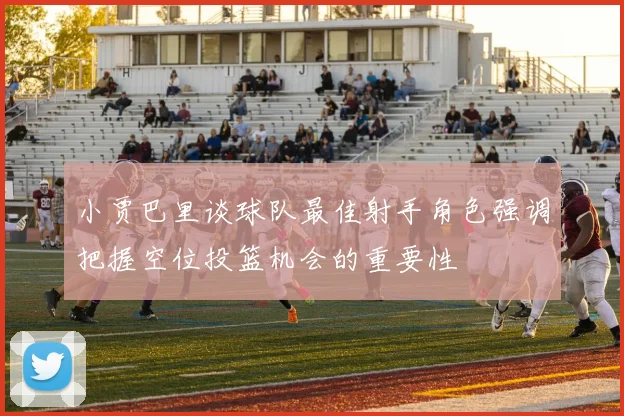 小贾巴里谈球队最佳射手角色强调把握空位投篮机会的重要性