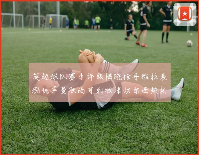 英超球队赛季评级揭晓枪手维拉表现优异曼联尚可利物浦切尔西热刺需努力