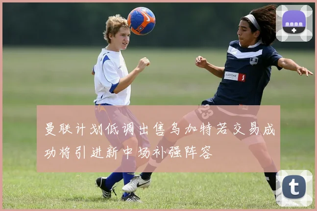 曼联计划低调出售乌加特若交易成功将引进新中场补强阵容