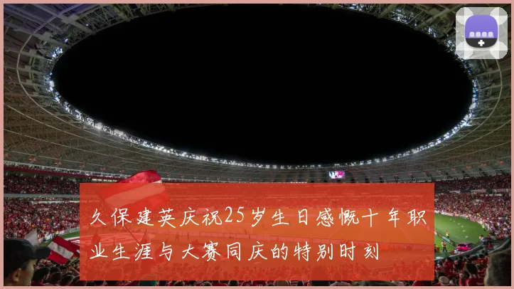 久保建英庆祝25岁生日感慨十年职业生涯与大赛同庆的特别时刻
