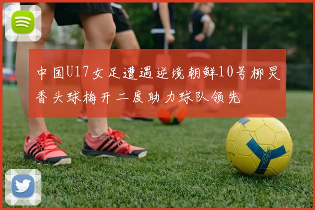 中国U17女足遭遇逆境朝鲜10号柳炅香头球梅开二度助力球队领先