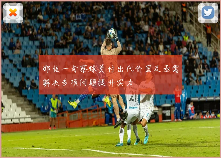 邵佳一考察球员付出代价国足亟需解决多项问题提升实力