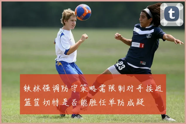 铁林强调防守策略需限制对手接近篮筐切特是否能胜任单防成疑