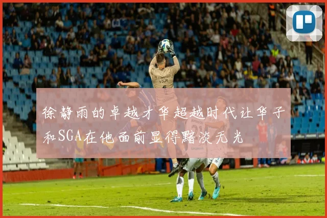 徐静雨的卓越才华超越时代让华子和SGA在他面前显得黯淡无光