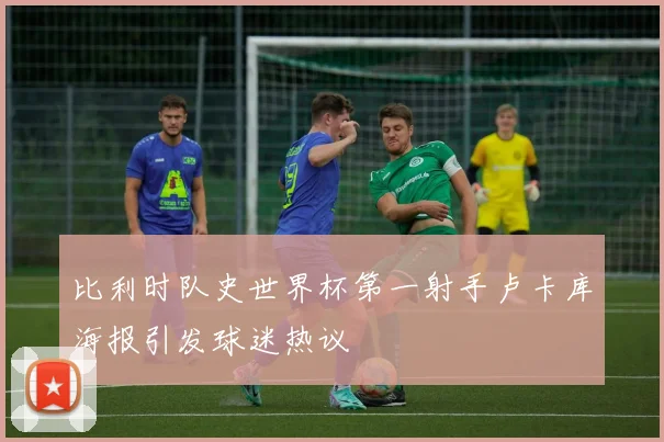 比利时队史世界杯第一射手卢卡库海报引发球迷热议