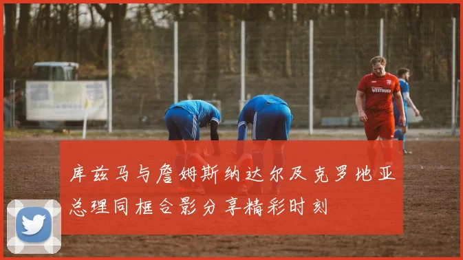 库兹马与詹姆斯纳达尔及克罗地亚总理同框合影分享精彩时刻