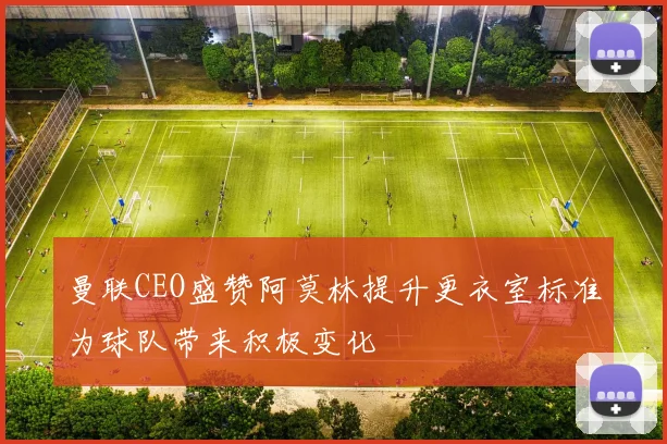曼联CEO盛赞阿莫林提升更衣室标准为球队带来积极变化