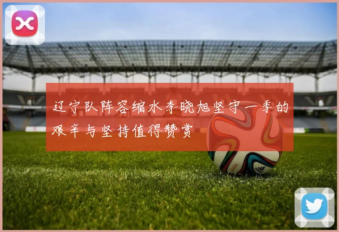 辽宁队阵容缩水李晓旭坚守一季的艰辛与坚持值得赞赏