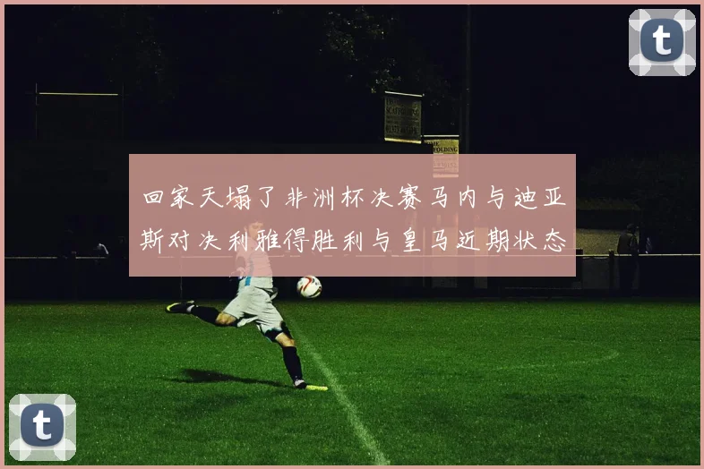 回家天塌了非洲杯决赛马内与迪亚斯对决利雅得胜利与皇马近期状态堪忧