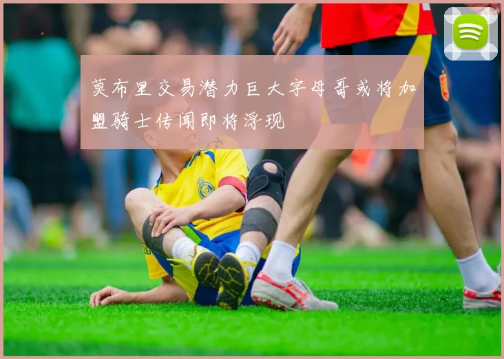 莫布里交易潜力巨大字母哥或将加盟骑士传闻即将浮现